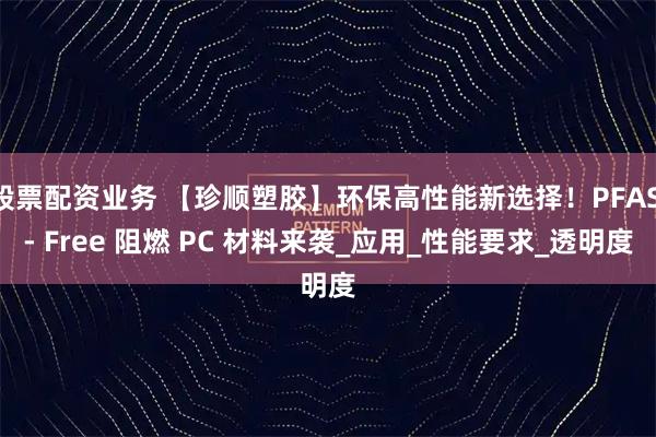 股票配资业务 【珍顺塑胶】环保高性能新选择！PFAS - Free 阻燃 PC 材料来袭_应用_性能要求_透明度