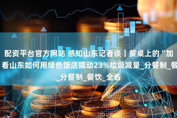 配资平台官方网站 感知山东记者谈｜餐桌上的“加减法”：看山东如何用绿色饭店撬动23%垃圾减量_分餐制_餐饮_全省