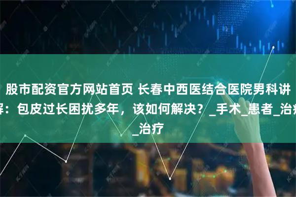 股市配资官方网站首页 长春中西医结合医院男科讲解：包皮过长困扰多年，该如何解决？_手术_患者_治疗
