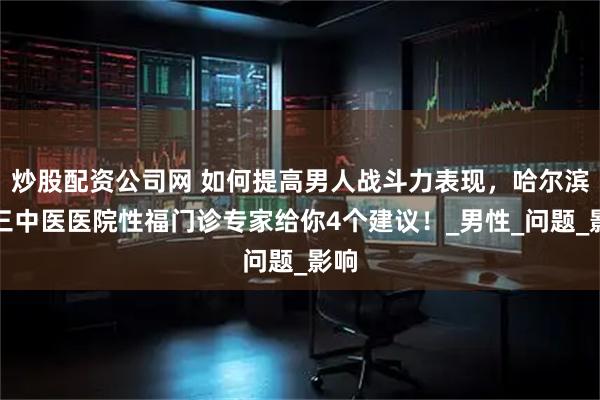 炒股配资公司网 如何提高男人战斗力表现，哈尔滨附三中医医院性福门诊专家给你4个建议！_男性_问题_影响
