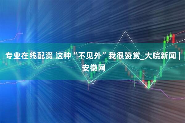 专业在线配资 这种“不见外”我很赞赏_大皖新闻 | 安徽网