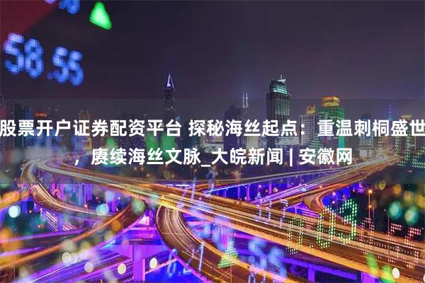 股票开户证券配资平台 探秘海丝起点：重温刺桐盛世，赓续海丝文脉_大皖新闻 | 安徽网