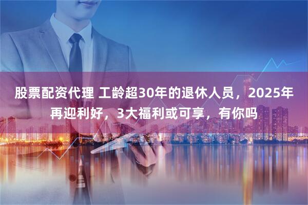 股票配资代理 工龄超30年的退休人员，2025年再迎利好，3大福利或可享，有你吗